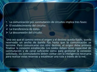 •   La comunicación por conmutación de circuitos implica tres fases:
   El establecimiento del circuito.
   La transferencia de datos.
   La desconexión del circuito.

 Una vez que el camino entre el origen y el destino queda fijado, queda
reservado un ancho de banda fijo hasta que la comunicación se
termine. Para comunicarse con otro destino, el origen debe primero
finalizar la conexión establecida. Los nodos deben tener capacidad de
conmutación y de canal suficiente como para gestionar la conexión
solicitada; los conmutadores deben contar con la inteligencia necesaria
para realizar estas reservas y establecer una ruta a través de la red.
 