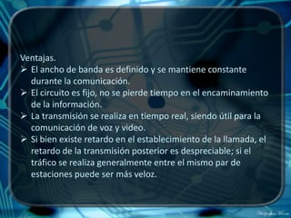 Ventajas.
 El ancho de banda es definido y se mantiene constante
  durante la comunicación.
 El circuito es fijo, no se pierde tiempo en el encaminamiento
  de la información.
 La transmisión se realiza en tiempo real, siendo útil para la
  comunicación de voz y video.
 Si bien existe retardo en el establecimiento de la llamada, el
  retardo de la transmisión posterior es despreciable; si el
  tráfico se realiza generalmente entre el mismo par de
  estaciones puede ser más veloz.
 