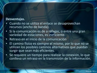 Desventajas.
• Cuando no se utiliza el enlace se desaprovechan
  recursos (ancho de banda).
• Si la comunicación es de a ráfagas, o entre una gran
  variedad de estaciones, es ineficiente.
• Retraso en el inicio de la comunicación
• El camino físico es siempre el mismo, por lo que no se
  utilizan los posibles caminos alternativos que puedan
  surgir que sean más eficientes.
• Se requiere un tiempo para realizar la conexión, lo que
  conlleva un retraso en la transmisión de la información.
 
