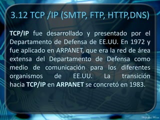 3.12 TCP /IP (SMTP, FTP, HTTP,DNS)
TCP/IP fue desarrollado y presentado por el
Departamento de Defensa de EE.UU. En 1972 y
fue aplicado en ARPANET, que era la red de área
extensa del Departamento de Defensa como
medio de comunicación para los diferentes
organismos     de   EE.UU.     La     transición
hacia TCP/IP en ARPANET se concretó en 1983.
 