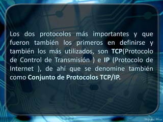 Los dos protocolos más importantes y que
fueron también los primeros en definirse y
también los más utilizados, son TCP(Protocolo
de Control de Transmisión ) e IP (Protocolo de
Internet ), de ahí que se denomine también
como Conjunto de Protocolos TCP/IP.
 