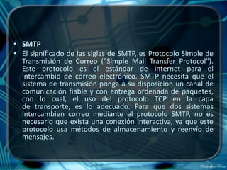 • SMTP
• El significado de las siglas de SMTP, es Protocolo Simple de
  Transmisión de Correo ("Simple Mail Transfer Protocol").
  Este protocolo es el estándar de Internet para el
  intercambio de correo electrónico. SMTP necesita que el
  sistema de transmisión ponga a su disposición un canal de
  comunicación fiable y con entrega ordenada de paquetes,
  con lo cual, el uso del protocolo TCP en la capa
  de transporte, es lo adecuado. Para que dos sistemas
  intercambien correo mediante el protocolo SMTP, no es
  necesario que exista una conexión interactiva, ya que este
  protocolo usa métodos de almacenamiento y reenvío de
  mensajes.
 