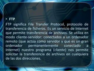 • FTP
FTP significa File Transfer Protocol, protocolo de
transferencia de ficheros. Es un servicio de Internet
que permite transferencia de archivos. Se utiliza en
modo cliente-servidor: conectados a un ordenador
remoto (que actúa como servidor y que es un gran
ordenador permanentemente conectado a
Internet) nuestro programa (cliente) nos permite
solicitar la transferencia de archivos en cualquiera
de las dos direcciones.
 
