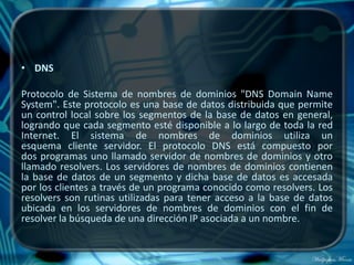 • DNS

Protocolo de Sistema de nombres de dominios "DNS Domain Name
System". Este protocolo es una base de datos distribuida que permite
un control local sobre los segmentos de la base de datos en general,
logrando que cada segmento esté disponible a lo largo de toda la red
Internet. El sistema de nombres de dominios utiliza un
esquema cliente servidor. El protocolo DNS está compuesto por
dos programas uno llamado servidor de nombres de dominios y otro
llamado resolvers. Los servidores de nombres de dominios contienen
la base de datos de un segmento y dicha base de datos es accesada
por los clientes a través de un programa conocido como resolvers. Los
resolvers son rutinas utilizadas para tener acceso a la base de datos
ubicada en los servidores de nombres de dominios con el fin de
resolver la búsqueda de una dirección IP asociada a un nombre.
 