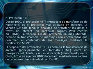 • Protocolo HTTP
Desde 1990, el protocolo HTTP (Protocolo de transferencia de
hipertexto) es el protocolo más utilizado en Internet. La
versión 0.9 sólo tenía la finalidad de transferir los datos a
través de Internet (en particular páginas Web escritas
en HTML). La versión 1.0 del protocolo (la más utilizada)
permite la transferencia de mensajes con encabezados que
describen el contenido de los mensajes mediante la
codificación MIME.
El propósito del protocolo HTTP es permitir la transferencia de
archivos (principalmente, en formato HTML). entre un
navegador (el cliente) y un servidor web (denominado, entre
otros, httpd en equipos UNIX) localizado mediante una cadena
de caracteres denominada dirección URL.
 