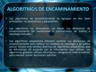 ALGORITMOS DE ENCAMINAMIENTO
• Los algoritmos de encaminamiento se agrupan en dos tipos
  principales: no adaptativos y adaptativos.

• Los algoritmos no adaptativos no basan sus decisiones de
  encaminamiento en mediciones o estimaciones de tráfico o
  topología Actuales.

• Los algoritmos adaptativos intentan cambiar sus decisiones de
  encaminamiento para reflejar los cambios de topología y de tráfico
  actual. Existen tres familias distintas de algoritmos adaptativas, que
  se diferencian dé acuerdo con la información que utilizan. Los
  algoritmos globales utilizan información recogida en toda la subred,
  para intentar tomar decisiones óptimas.
 