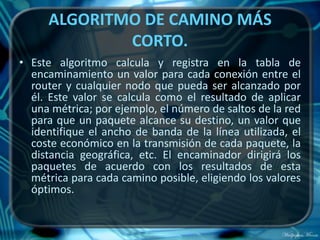 ALGORITMO DE CAMINO MÁS
             CORTO.
• Este algoritmo calcula y registra en la tabla de
  encaminamiento un valor para cada conexión entre el
  router y cualquier nodo que pueda ser alcanzado por
  él. Este valor se calcula como el resultado de aplicar
  una métrica; por ejemplo, el número de saltos de la red
  para que un paquete alcance su destino, un valor que
  identifique el ancho de banda de la línea utilizada, el
  coste económico en la transmisión de cada paquete, la
  distancia geográfica, etc. El encaminador dirigirá los
  paquetes de acuerdo con los resultados de esta
  métrica para cada camino posible, eligiendo los valores
  óptimos.
 
