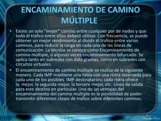 ENCAMINAMIENTO DE CAMINO
             MÚLTIPLE.
• Existe un solo "mejor" camino entre cualquier par de nodos y que
  todo él trafico entre ellos deberá utilizar. Con frecuencia, se puede
  obtener un mejor rendimiento al dividir él trafico entre varios
  caminos, para reducir la carga en cada una de las líneas de
  comunicación. La técnica se conoce como Encaminamiento de
  camino múltiple, o algunas veces encaminamiento bifurcado. Se
  aplica tanto en subredes con data gramas, como en subredes con
  circuitos virtuales.
• El encaminamiento de camino múltiple se realiza de la siguiente
  manera. Cada IMP mantiene una tabla con una ristra reservada para
  cada uno de los posibles IMP destinatarios; cada ristra ofrece
  la mejor, la segunda mejor, la tercera mejor, etc. Línea de salida
  para este destino en particular. Una de las ventajas del
  encaminamiento del camino múltiple es la posibilidad de poder
  transmitir diferentes clases de trafico sobre diferentes caminos.
 