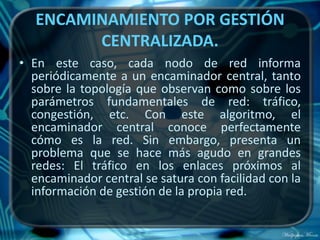 ENCAMINAMIENTO POR GESTIÓN
         CENTRALIZADA.
• En este caso, cada nodo de red informa
  periódicamente a un encaminador central, tanto
  sobre la topología que observan como sobre los
  parámetros fundamentales de red: tráfico,
  congestión, etc. Con este algoritmo, el
  encaminador central conoce perfectamente
  cómo es la red. Sin embargo, presenta un
  problema que se hace más agudo en grandes
  redes: El tráfico en los enlaces próximos al
  encaminador central se satura con facilidad con la
  información de gestión de la propia red.
 
