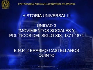 HISTORIA UNIVERSAL III

            UNIDAD 3
    “MOVIMIENTOS SOCIALES Y
POLÍTICOS DEL SIGLO XIX, 1871-1874


  E.N.P. 2 ERASMO CASTELLANOS
              QUINTO

             MARCAS HISTÓRICAS
 