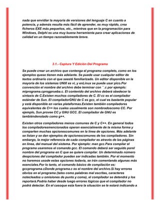nada que envidiar la mayoría de versiones del lenguaje C en cuanto a
potencia, y además resulta más fácil de aprender, es muy rápido, crea
ficheros EXE más pequeños, etc., mientras que en la programación para
Windows, Delphi es una muy buena herramienta para crear aplicaciones de
calidad en un tiempo razonablemente breve.
3.1.- Captura Y Edición Del Programa
Se puede crear un archivo que contenga el programa completo, como en los
ejemplos quese tienen más adelante. Se puede usar cualquier editor de
textos ordinario con el que seesté familiarizado. Un editor disponible en la
mayoría de los sistemas UNIX es vi, y enLinux se puede usar pico.Por
convención el nombre del archivo debe terminar con ``.c por ejemplo:
miprograma.cprogprueba.c. El contenido del archivo deberá obedecer la
sintaxis de C.Existen muchos compiladores de C. El cc es el compilador
estándar de Sun. El compiladorGNU de C es gcc, el cual es bastante popular
y está disponible en varias plataformas.Existen también compiladores
equivalentes de C++ los cuales usualmente son nombradoscomo CC. Por
ejemplo, Sun provee CC y GNU GCC. El compilador de GNU es
tambiéndenotado como g++.
Existen otros compiladores menos comunes de C y C++. En general todos
los compiladoresmencionados operan esencialmente de la misma forma y
comparten muchas opcionescomunes en la línea de opciones. Más adelante
se listan y se dan ejemplos de opcionescomunes de los compiladores. Sin
embargo, la mejor referencia de cada compilador es através de las páginas
en línea, del manual del sistema. Por ejemplo: man gcc.Para compilar el
programa usaremos el comando gcc. El comando deberá ser seguido porel
nombre del programa en C que se quiere compilar. Un determinado número
deopciones del compilador pueden ser indicadas también. Por el momento
no haremos usode estas opciones todavía, se irán comentando algunas más
esenciales.Por lo tanto, el comando básico de compilación es:
gccprograma.cDonde programa.c es el nombre del archivo.Si hay errores
obvios en el programa (tales como palabras mal escritas, caracteres
notecleados u omisiones de punto y coma), el compilador se detendrá y los
reportará.Podría haber desde luego errores lógicos que el compilador no
podrá detectar. En el casoque esta fuera la situación se le estará indicando a
 
