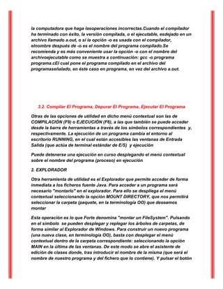 la computadora que haga lasoperaciones incorrectas.Cuando el compilador
ha terminado con éxito, la versión compilada, o el ejecutable, esdejado en un
archivo llamado a.out, o si la opción -o es usada con el compilador,
elnombre después de -o es el nombre del programa compilado.Se
recomienda y es más conveniente usar la opción -o con el nombre del
archivoejecutable como se muestra a continuación: gcc -o programa
programa.cEl cual pone el programa compilado en el archivo del
programaseñalado, en éste caso en programa, en vez del archivo a.out.
3.2. Compilar El Programa, Depurar El Programa, Ejecutar El Programa
Otras de las opciones de utilidad en dicho menú contextual son las de
COMPILACIÓN (F9) o EJECUCIÓN (F6), a las que también se puede acceder
desde la barra de herramientas a través de los símbolos correspondientes y,
respectivamente. La ejecución de un programa cambia el entorno al
escritorio RUNNING, en el cual están accesibles las ventanas de Entrada
Salida (que actúa de terminal estándar de E/S) y ejecución
Puede detenerse una ejecución en curso desplegando el menú contextual
sobre el nombre del programa (proceso) en ejecución
2. EXPLORADOR
Otra herramienta de utilidad es el Explorador que permite acceder de forma
inmediata a los ficheros fuente Java. Para acceder a un programa será
necesario "montarlo" en el explorador. Para ello se despliega el menú
contextual seleccionando la opción MOUNT DIRECTORY, que nos permitirá
seleccionar la carpeta (paquete, en la terminología OO) que deseamos
montar
Esta operación es lo que Forte denomina "montar un FileSystem". Pulsando
en el símbolo se pueden desplegar y replegar los árboles de carpetas, de
forma similar al Explorador de Windows. Para construir un nuevo programa
(una nueva clase, en terminología OO), basta con desplegar el menú
contextual dentro de la carpeta correspondiente: seleccionando la opción
MAIN en la última de las ventanas. De este modo se abre el asistente de
edición de clases donde, tras introducir el nombre de la misma (que será el
nombre de nuestro programa y del fichero que lo contiene). Y pulsar el botón
 