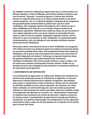 En múltiples ocasiones utilizaremos alguna clase que no está incluida en la
API (por ejemplo, la clase TextReader, para E/S por teclado o fichero) y que
será necesario "importar" a nuestro programa. La forma más trivial de
hacerlo es copiando dicha clase en la misma carpeta donde se encuentra
nuestro programa. Así, en el siguiente ejemplo, cualquiera de los programas
del paquete/carpeta vectoresmatrices puede hacer uso de la clase
TextReader. (Ver el ejemplo anterior del programa nif11, donde se usa la
clase TextReader en la línea 26, y no se incluye ninguna sentencia de
importación específica). Podemos tener todas las clases de uso frecuente en
una carpeta separada y hacer uso de las mismas sin necesidad de tener
copia en cada una de las carpetas. Siguiendo el ejemplo anterior, sería la
situación en que no tuviésemos la clase TextReader en el paquete/carpeta
vectoresmatrices, sino, por ejemplo en otro llamado misClases (siempre
dentro del mismo FileSystem).
Para poder utilizar correctamente ahora la clase TextReader en el programa
nif11 deberá incluirse una sentencia import que indique la trayectoria dónde
se encuentra guardada dicha clase. Esta trayectoria siempre será relativa al
FileSystem, por lo que en este caso bastará con indicar una nueva línea 15
con dicha trayectoria (el símbolo * indica que se importen todas las clases
del paquete misClases, pero podría especificarse únicamente
misClases.TextReader). Esto mismo puede realizarse, como es lógico, con
las clases que vayamos construyendo nosotros mismos. Podéis ver un
ejemplo (un poco más complejo) de esta situación en el paquete modular de
las soluciones de los ejercicios.
4. HERRAMIENTAS DE DEPURACIÓN
Las herramientas de depuración se utilizan para detectar la/s sentencia/s en
donde se han producido errores en el diseño de un algoritmo. La tarea de
depuración consiste básicamente en explorar el algoritmo, ejecutándolo
paso a paso y comparando en todo momento los valores que van tomando
las distintas variables con los valores esperados. Es necesario, por tanto,
haber analizado con anterioridad algunos casos de prueba que permitan
anticipar en todo momento los valores que deben tomar las variables y saber
si la progresión del algoritmo es correcta o no. Normalmente la depuración
se realizará ante la presencia de errores de ejecución o lógicos, ya que los
de sintaxis suelen ir acompañados de algún tipo de mensaje que facilita su
localización. Los botones relacionados con la depuración son los siguientes
(acercando el ratón a cada uno de ellos puedes ver la etiqueta con el nombre
que le asocia Sun Forte)
 