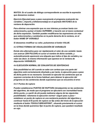 WATCH. En el cuadro de diálogo correspondiente se escribe la expresión
que deseamos evaluar.
Ejercicio Ejecutad paso a paso nuevamente el programa evaluando las
variables i, importe y billetemoneda[i] en el apartado WATCHES de la
ventana de depuración.
Para eliminar una expresión que no nos interesa ya evaluar basta con
seleccionarla y pulsar el botón SUPRIMIR, o hacerlo con el menú contextual
de dicha expresión. También pueden modificarse las expresiones sin más
que seleccionarlas y cambiarlas en la parte derecha de la ventana, en el
botón NAME OF VARIABLE
Si deseamos modificar su valor, pulsaremos el botón VALUE.
4.3 OTRAS FORMAS DE VISUALIZACIÓN DE VARIABLES
Existe otra alternativa para ver rápidamente el valor de una variable: basta
con acercar (SIN PULSAR) el cursor al nombre de dicha variable, y
automáticamente aparecerá una etiqueta que indica el tipo de variable y su
valor (es decir, la misma información que aparece en la ventana de
depuración VARIABLES.
4.4 EJECUCIÓN NORMAL DE CONJUNTOS DE SENTENCIAS
Esta posibilidad es útil cuando se sabe con certeza que una parte del
algoritmo está correctamente diseñada y por tanto, la ejecución paso a paso
de dicha parte no es necesaria. Consiste en ejecutar las sentencias que se
suponen correctas de la forma habitual, para detener la ejecución del
programa en las sentencias donde suponemos que se encuentra el error.
4.4.1 Puntos de ruptura
Pueden establecerse PUNTOS DE RUPTURA (breakpoints) en las sentencias
del algoritmo, de modo que el programa se ejecutará con normalidad hasta
dicho punto, y a partir de ahí puede realizarse alguna de las siguientes
posibilidades: retomarse la ejecución normal • seguir paso a paso •
establecer un punto de ruptura en una sentencia posterior del algoritmo y
continuar hasta él El punto de ruptura se fija antes del inicio de la ejecución
mediante el botón TOGGLE BREAKPOINT , situando previamente el cursor
en la línea donde queremos fijar el punto de ruptura, que quedará resaltada
en rojo:
 