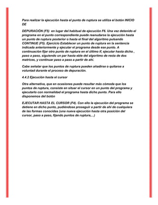Para realizar la ejecución hasta el punto de ruptura se utiliza el botón INICIO
DE
DEPURACIÓN (F5) en lugar del habitual de ejecución F6. Una vez detenido el
programa en el punto correspondiente puede reanudarse la ejecución hasta
un punto de ruptura posterior o hasta el final del algoritmo pulsando
CONTINUE (F5). Ejercicio Establecer un punto de ruptura en la sentencia
indicada anteriormente y ejecutar el programa desde ese punto. A
continuación fijar otro punto de ruptura en el último if, ejecutar hasta dicho ,
paso a paso, siguiendo un par hasta eble del algoritmo de resta de dos
matrices, y continuar paso a paso a partir de ahí.
Cabe señalar que los puntos de ruptura pueden añadirse o quitarse a
voluntad durante el proceso de depuración.
4.4.2 Ejecución hasta el cursor
Otra alternativa, que en ocasiones puede resultar más cómoda que los
puntos de ruptura, consiste en situar el cursor en un punto del programa y
ejecutarlo con normalidad el programa hasta dicho punto. Para ello
disponemos del botón
EJECUTAR HASTA EL CURSOR (F4). Con ello la ejecución del programa se
detiene en dicho punto, pudiéndose proseguir a partir de ahí de cualquiera
de las formas conocidas (una nueva ejecución hasta otra posición del
cursor, paso a paso, fijando puntos de ruptura,...)
 