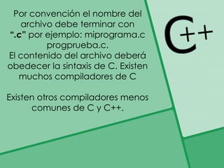 Por convención el nombre del
archivo debe terminar con
“.c'' por ejemplo: miprograma.c
progprueba.c.
El contenido del archivo deberá
obedecer la sintaxis de C. Existen
muchos compiladores de C
Existen otros compiladores menos
comunes de C y C++.
 