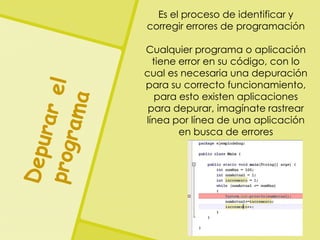 Es el proceso de identificar y
corregir errores de programación
Cualquier programa o aplicación
tiene error en su código, con lo
cual es necesaria una depuración
para su correcto funcionamiento,
para esto existen aplicaciones
para depurar, imagínate rastrear
línea por línea de una aplicación
en busca de errores
 