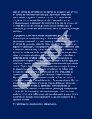 sean en tiempo de compilación o en tiempo de ejecución. Los errores
en tiempo de compilación son los que se producen antes de la
ejecución del programa, durante el proceso de compilación del
programa. Los errores en tiempo de ejecución son los que se
producen durante la ejecución del programa. Este tipo de errores, son
los más difíciles de encontrar, porque no son detectados por el
compilador, ya que no son errores consecuencia de violar alguna regla
sintáctica.
Un programa puede interrumpirse bruscamente, por ejemplo si
tenemos que hacer una división y el divisor es cero, etc. Para
ayudarnos a encontrar los errores lógicos y demás errores producidos
en tiempo de ejecución, podemos hacer uso de los depuradores. Un
depurador (debugger), es un programa diseñado específicamente para
la detección, verificación y corrección de errores, y que por tanto nos
ayudará en las tareas de depuración. Los depuradores nos permiten
trazar el programa (ejecutarlo sentencia a sentencia) y visualizar el
contenido de las variables y direcciones de memoria durante la
ejecución del programa. Además permiten alterar el flujo de ejecución
del mismo, cambiar los valores de las variables e introducir puntos de
parada. Página 3 de 5 Los compiladores emiten mensajes de error o
de advertencia durante las fases de compilación, de enlace o de
ejecución de un programa. Los mensajes de error producidos los
podemos agrupar en tres bloques: − Errores fatales: Son raros.
Algunos indican un error interno del compilador. Cuando ocurren la
compilación se detiene inmediatamente. − Errores de sintaxis: Son los
errores típicos de sintaxis, errores de línea de órdenes y errores de
acceso a memoria o disco. El compilador terminará la fase de
compilación y se detendrá. − Advertencias (warnings): No impiden la
compilación. Indican condiciones que son sospechosas, pero son
legítimas como parte del lenguaje. Así pues los pasos a seguir para la
elaboración y ejecución de un programa los podemos resumir de la
siguiente manera:
1 º. Comenzamos escribiendo el código fuente.
 