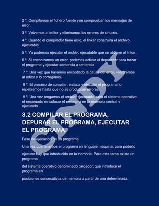 2 º. Compilamos el fichero fuente y se comprueban los mensajes de
error.
3 º. Volvemos al editor y eliminamos los errores de sintaxis.
4 º. Cuando el compilador tiene éxito, el linker construirá el archivo
ejecutable.
5 º. Ya podemos ejecutar el archivo ejecutable que se obtiene al linkar.
6 º. Si encontramos un error, podemos activar el depurador para trazar
el programa y ejecutar sentencia a sentencia.
7 º. Una vez que hayamos encontrado la causa del error, volveremos
al editor y lo corregimos.
8 º. El proceso de compilar, enlazar y ejecutar el programa lo
repetiremos hasta que no se produzcan errores.
9 º. Una vez tengamos el archivo ejecutable, será el sistema operativo
el encargado de colocar el programa en la memoria central y
ejecutarlo .
3.2 COMPILAR EL PROGRAMA,
DEPURAR EL PROGRAMA, EJECUTAR
EL PROGRAMA.
Fase de ejecución de un programa
Una vez que tenemos el programa en lenguaje máquina, para poderlo
ejecutar hay que introducirlo en la memoria. Para esta tarea existe un
programa
del sistema operativo denominado cargador, que introduce el
programa en
posiciones consecutivas de memoria a partir de una determinada.
 