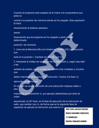 Cuando el programa está cargado se le indica a la computadora que
pase su
control a la posición de memoria donde se ha cargado. Esta operación
la hace
directamente el sistema operativo.
pasos:
Suponiendo que el programa se ha cargado a partir de una
determinada
posición i de memoria.
1. Lleva de la Memoria (M) a la Unidad de Control (UC) la instrucción
que
está en la posición i. Cambiar el valor de i por i+1.
2. Interpreta el código de operación de la instrucción y, según sea éste
y las
señales de estado, envía señales de control a las unidades y circuitos
que
deben intervenir para ejecutar la instrucción. Vuelve a la fase (1).
ejecución de instrucción.
En el caso de que la ejecución de una instrucción implique saltar a
otra
instrucción en la posición m, por ejemplo (alterándose por tanto el
orden
secuencial), la UC hace, en la fase de ejecución de la instrucción de
salto, que cambie i por m, de forma que en la siguiente fase de
captación se ejecuta la instrucción que está en m.
CINDY PAOLA GONZALEZ MARTINEZ
MELISSA ALESSANDRA VALDEZ MATA
4°C INFORMATICA
MAESTRA: MARGARITA ROMERO
 