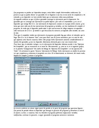 Los programas no pueden ser depurados siempre, antes deben cumplir determinadas condiciones. La
primera es que se pueda obtener un ejecutable. Si no llegamos a eso los errores serán de compilación o de
enlazado, y un depurador no tiene sentido hasta que se solucionen todos esos problemas.
La segunda condición es que el fichero ejecutable contenga la información para la depuración. Un
ejecutable que no contenga esa información se puede depurar, pero sólo en ensamblador, y no con el
depurador que incluye Dev-C++. La información de depuración consiste en el propio fichero fuente, y los
lazos que unen cada una de las instrucciones del programa y variables, con las resultantes de compilar el
programa, de modo que el depurador pueda saber a qué instrucciones de código máquina corresponden
cada instrucción de C/C++. Y también a qué direcciones de memoria corresponde cada variable, asi como
su tipo.
Para que el compilador añada esa información al programa ejecutable hay que indicar al enlazador que lo
haga. Dev-C++ es lo bastante "listo" como para hacer esto de forma automática, pero no está de más
que sepamos cómo hacerlo nosotros. Sobre todo porque dicha información aumenta considerablemente el
tamaño del ejecutable, y una vez depurado, deberíamos eliminarla para crear una versión final.
Para hacer que el enlazador incluya o no la información del depurador debemos acceder a las "Opciones
del Compilador", que se encuentran en el menú de "Herramientas", y, como se ve en el siguiente gráfico,
en la pestaña "Configuración" del cuadro de diálogo de "Opciones del Compilador", en las opciones del
"linker". Si activamos la opción "Generar Información de Debug", dicha información se añadirá la próxima
vez que compilemos y enlacemos el programa con éxito. Si la desactivamos, se eliminará, del mismo modo,
después de compilar y enlazar el programa.
La tercera condición es colocar algún punto de parada en la parte del programa que queremos depurar.
Los puntos de parada indican al depurador que detenga la ejecución del programa y devuelvan el control
al usuario, es decir, a nosotros. Una vez detenido el programa podremos inspeccionar variables,
modificarlas, continuar la ejecución, o seguir ejecutando el programa sentencia a sentencia.
 