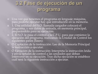  Una vez que tenemos el programa en lenguaje máquina,
para poderlo ejecutar hay que introducirlo en la memoria.
 1. Una utilidad del S.O. llamada cargador colocará el
programa, y sus datos de entrada, en memoria principal,
preparándolo para su ejecución.
 2. El S.O. le pasa el control a la C.P.U. para que comience la
ejecución del programa, realizando la Unidad de Control los
siguientes pasos (fases):
 Ö Captación de la instrucción: Lee de la Memoria Principal
la instrucción a ejecutar.
 Ö Ejecución de la instrucción: Interpreta la instrucción leída
y envía señales de control a las unidades que deban
intervenir en su ejecución. Tras dicha ejecución se establece
cuál será la siguiente instrucción a ejecutar.
 