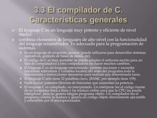  El lenguaje C es un lenguaje muy potente y eficiente de nivel
medio:
 combina elementos de lenguajes de alto nivel con la funcionalidad
del lenguaje ensamblador. Es adecuado para la programación de
sistemas.
 Es un lenguaje de propósito general (puede utilizarse para desarrollar sistemas
operativos, gestores de bases de datos, etc).
 El código de C es muy portable: se puede adaptar el software escrito para un
tipo de computadora a otra computadora sin hacer muchos cambios.
 El lenguaje C es un lenguaje estructurado: permite seccionar y esconder
(mediante subrutinas y variables locales) del resto del programa toda la
información e instrucciones necesarias para realizar una determinada tarea.
 El lenguaje C sólo tiene 32 palabras clave, (BASIC por ejemplo tiene 159).
 Suele incluir potentes librerías de funciones que aumentan su potencia.
 El lenguaje C es compilado, no interpretado. Un intérprete lee el código fuente
de un programa línea a línea y las traduce online para que la CPU las pueda
interpretar, pero no genera ningún programa objeto. Un compilador lee el
programa entero, lo traduce y genera un código objeto directamente ejecutable
y entendible por el microprocesador.
 