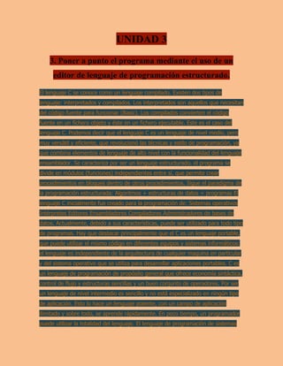 UNIDAD 3
3. Poner a punto el programa mediante el uso de un
editor de lenguaje de programación estructurado.
El lenguaje C se conoce como un lenguaje compilado. Existen dos tipos de
lenguaje: interpretados y compilados. Los interpretados son aquellos que necesitan
del código fuente para funcionar (Basic). Los compilados convierten el código
fuente en un fichero objeto y éste en un fichero ejecutable. Este es el caso del
lenguaje C. Podemos decir que el lenguaje C es un lenguaje de nivel medio, pero
muy versátil y eficiente, que revolucionó las técnicas y estilo de programación, ya
que combina elementos de lenguaje de alto nivel con la funcionalidad del lenguaje
ensamblador. Se caracteriza por ser un lenguaje estructurado. el programa se
divide en módulos (funciones) independientes entre sí, que permite crear
procedimientos en bloques dentro de otros procedimientos. Sigue el paradigma de
la programación estructurada: Algoritmos + estructuras de datos = programas El
lenguaje C inicialmente fue creado para la programación de: Sistemas operativos
Intérpretes Editores Ensambladores Compiladores Administradores de bases de
datos. Actualmente, debido a sus características, puede ser utilizado para todo tipo
de programas. Hay que destacar principalmente que el C es un lenguaje portable,
que puede utilizar el mismo código en diferentes equipos y sistemas informáticos:
el lenguaje es independiente de la arquitectura de cualquier maquina en particular
y del sistema operativo que se utiliza para desarrollar aplicaciones portables. C es
un lenguaje de programación de propósito general que ofrece economía sintáctica,
control de flujo y estructuras sencillas y un buen conjunto de operadores. Por ser
un lenguaje de nivel intermedio es sencillo y no está especializado en ningún tipo
de aplicación. Esto lo hace un lenguaje potente, con un campo de aplicación
ilimitado y sobre todo, se aprende rápidamente. En poco tiempo, un programador
puede utilizar la totalidad del lenguaje. El lenguaje de programación de sistemas
 