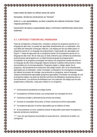 estas redes de datos se utilizan pares de cobre
trenzados, donde los conductores se “trenzan”
entre sí, y van apantallados, es decir cubiertos de material conductor. Estas
mejoras permiten la
transmisión de datos a capacidades altas y minimizan interferencias hacia otros
sistemas.
3.1. Captura y edición del programa
Fase de compilación y linkado (link, montado o enlace) Un programa escrito en un
lenguaje de alto nivel, no puede ser ejecutado directamente por un ordenador, sino
que debe ser traducido a lenguaje máquina. Las etapas por las que debe pasar un
programa escrito en un lenguaje de programación, hasta poder ser ejecutable son:
Figura 1. Fases de ejecución de un programa fuente: Es el programa escrito en un
lenguaje de alto nivel. No es más que un texto ordinario que contiene las sentencias
(instrucciones) del programa en un determinado lenguaje de programación.
Compilador es el programa encargado de traducir los programas fuentes escritos en
un lenguaje de alto nivel a lenguaje máquina (traduce nuestras instrucciones a otras
reconocibles por el microprocesador). Programa objeto o código objeto: Es el
programa .obj resultante de la traducción del código fuente. Aún no es directamente
ejecutable por el ordenador. Linker (montador o enlazador): Es el programa encargado
de realizar el proceso de montaje, que producirá un programa .exe en lenguaje
máquina directamente ejecutable (programa ejecutable). El linkador se encarga de unir
al programa objeto una serie de librerías (archivos de biblioteca) necesarias para su
funcionamiento. Los archivos de biblioteca son una colección de código que ha sido
programada y traducida, y lista para utilizar en un programa.
1 º. Comenzamos escribiendo el código fuente.
2 º. Compilamos el fichero fuente y se comprueban los mensajes de error.
3 º. Volvemos al editor y eliminamos los errores de sintaxis.
4 º. Cuando el compilador tiene éxito, el linker construirá el archivo ejecutable.
5 º. Ya podemos ejecutar el archivo ejecutable que se obtiene al linkar.
6 º. Si encontramos un error, podemos activar el depurador para trazar el programa y
ejecutar sentencia a sentencia.
7 º. Una vez que hayamos encontrado la causa del error, volveremos al editor y lo
corregimos.
 