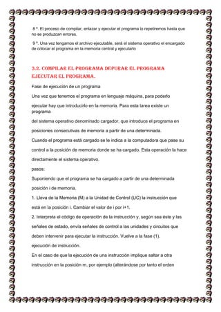 8 º. El proceso de compilar, enlazar y ejecutar el programa lo repetiremos hasta que
no se produzcan errores.
9 º. Una vez tengamos el archivo ejecutable, será el sistema operativo el encargado
de colocar el programa en la memoria central y ejecutarlo
3.2. Compilar el programa Depurar el programa
Ejecutar el programa.
Fase de ejecución de un programa
Una vez que tenemos el programa en lenguaje máquina, para poderlo
ejecutar hay que introducirlo en la memoria. Para esta tarea existe un
programa
del sistema operativo denominado cargador, que introduce el programa en
posiciones consecutivas de memoria a partir de una determinada.
Cuando el programa está cargado se le indica a la computadora que pase su
control a la posición de memoria donde se ha cargado. Esta operación la hace
directamente el sistema operativo.
pasos:
Suponiendo que el programa se ha cargado a partir de una determinada
posición i de memoria.
1. Lleva de la Memoria (M) a la Unidad de Control (UC) la instrucción que
está en la posición i. Cambiar el valor de i por i+1.
2. Interpreta el código de operación de la instrucción y, según sea éste y las
señales de estado, envía señales de control a las unidades y circuitos que
deben intervenir para ejecutar la instrucción. Vuelve a la fase (1).
ejecución de instrucción.
En el caso de que la ejecución de una instrucción implique saltar a otra
instrucción en la posición m, por ejemplo (alterándose por tanto el orden
 