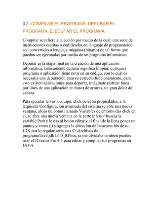 3.2.-COMPILAR EL PROGRAMA, DEPURAR EL
PROGRAMA, EJECUTAR EL PROGRAMA.
Compilar se refiere a la acción por medio de la cual, una serie de
instrucciones escritas o codificadas en lenguaje de programación
son convertidas a lenguaje máquina (binario) de tal forma que
puedan ser ejecutadas por medio de un programa informático.
Depurar es la etapa final en la creación de una aplicación
informatica, basicamente depurar significa limpiar, cualquier
programa o aplicación tiene error en su código, con lo cual es
necesaria una depuración para su correcto funcionamiento, para
esto existen aplicaciones para depurar, imáginate rastrear linea
por linea de una aplicación en busca de errores, un gran dolor de
cabeza.
Para ejecutar te vas a equipo, click derecho propiedades, a la
izquierda Configuracion avanzada del sistema se abre una nueva
ventana, abajo un boton llamado Variables de entorno das click en
el, se abre una nueva ventana en la parte inferior buscas la
variable Path y le das al boton editar y al final de la liena pones un
puntoy y coma (;) y agregas la direccion de lacarpeta bin de tu
JDK por lo regular seria esta C:Archivos de
programaJavajdk1.6.0_03bin, se me olvidaba tambien puedes
usar el JCreator Pro 4.5 para editar y compilar tus programas en
JAVA
 