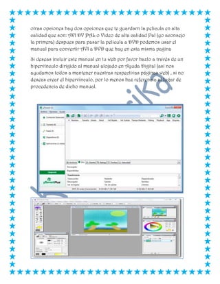 otras opciones hay dos opciones que te guardarn la pelicula en alta
calidad que son: AVI DV PAL o Video de alta calidad Pal (yo aconsejo
la primera) despues para pasar la pelicula a DVD podemos usar el
manual para convertir AVI a DVD que hay en esta misma pagina
Si deseas incluir este manual en tu web por favor hazlo a través de un
hipervínculo dirigido al manual alojado en Ayuda Digital (así nos
ayudamos todos a mantener nuestras respectivas páginas web) , si no
deseas crear el hipervínculo, por lo menos haz referencia al lugar de
procedencia de dicho manual.
 