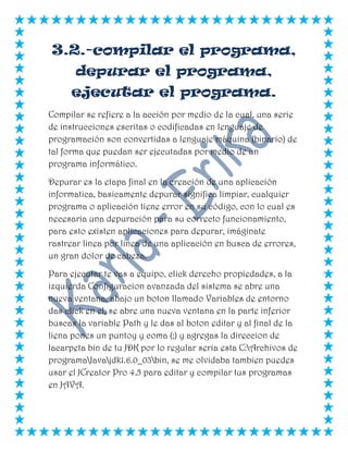 3.2.-compilar el programa,
depurar el programa,
ejecutar el programa.
Compilar se refiere a la acción por medio de la cual, una serie
de instrucciones escritas o codificadas en lenguaje de
programación son convertidas a lenguaje máquina (binario) de
tal forma que puedan ser ejecutadas por medio de un
programa informático.
Depurar es la etapa final en la creación de una aplicación
informatica, basicamente depurar significa limpiar, cualquier
programa o aplicación tiene error en su código, con lo cual es
necesaria una depuración para su correcto funcionamiento,
para esto existen aplicaciones para depurar, imáginate
rastrear linea por linea de una aplicación en busca de errores,
un gran dolor de cabeza.
Para ejecutar te vas a equipo, click derecho propiedades, a la
izquierda Configuracion avanzada del sistema se abre una
nueva ventana, abajo un boton llamado Variables de entorno
das click en el, se abre una nueva ventana en la parte inferior
buscas la variable Path y le das al boton editar y al final de la
liena pones un puntoy y coma (;) y agregas la direccion de
lacarpeta bin de tu JDK por lo regular seria esta C:Archivos de
programaJavajdk1.6.0_03bin, se me olvidaba tambien puedes
usar el JCreator Pro 4.5 para editar y compilar tus programas
en JAVA.
 