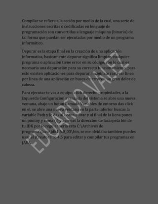 Compilar se refiere a la acción por medio de la cual, una serie de
instrucciones escritas o codificadas en lenguaje de
programación son convertidas a lenguaje máquina (binario) de
tal forma que puedan ser ejecutadas por medio de un programa
informático.
Depurar es la etapa final en la creación de una aplicación
informatica, basicamente depurar significa limpiar, cualquier
programa o aplicación tiene error en su código, con lo cual es
necesaria una depuración para su correcto funcionamiento, para
esto existen aplicaciones para depurar, imáginate rastrear linea
por linea de una aplicación en busca de errores, un gran dolor de
cabeza.
Para ejecutar te vas a equipo, click derecho propiedades, a la
izquierda Configuracion avanzada del sistema se abre una nueva
ventana, abajo un boton llamado Variables de entorno das click
en el, se abre una nueva ventana en la parte inferior buscas la
variable Path y le das al boton editar y al final de la liena pones
un puntoy y coma (;) y agregas la direccion de lacarpeta bin de
tu JDK por lo regular seria esta C:Archivos de
programaJavajdk1.6.0_03bin, se me olvidaba tambien puedes
usar el JCreator Pro 4.5 para editar y compilar tus programas en
JAVA.
 