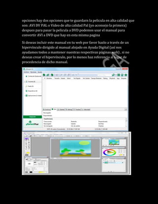 opciones hay dos opciones que te guardarn la pelicula en alta calidad que
son: AVI DV PAL o Video de alta calidad Pal (yo aconsejo la primera)
despues para pasar la pelicula a DVD podemos usar el manual para
convertir AVI a DVD que hay en esta misma pagina
Si deseas incluir este manual en tu web por favor hazlo a través de un
hipervínculo dirigido al manual alojado en Ayuda Digital (así nos
ayudamos todos a mantener nuestras respectivas páginas web) , si no
deseas crear el hipervínculo, por lo menos haz referencia al lugar de
procedencia de dicho manual.
 