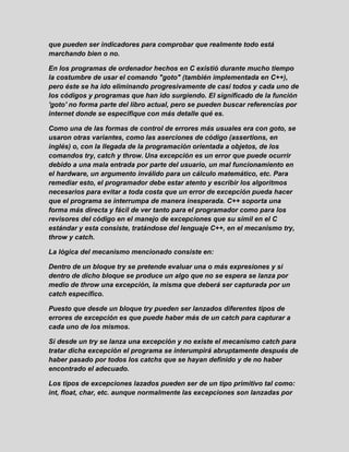 que pueden ser indicadores para comprobar que realmente todo está
marchando bien o no.
En los programas de ordenador hechos en C existió durante mucho tiempo
la costumbre de usar el comando "goto" (también implementada en C++),
pero éste se ha ido eliminando progresivamente de casi todos y cada uno de
los códigos y programas que han ido surgiendo. El significado de la función
'goto' no forma parte del libro actual, pero se pueden buscar referencias por
internet donde se especifique con más detalle qué es.
Como una de las formas de control de errores más usuales era con goto, se
usaron otras variantes, como las aserciones de código (assertions, en
inglés) o, con la llegada de la programación orientada a objetos, de los
comandos try, catch y throw. Una excepción es un error que puede ocurrir
debido a una mala entrada por parte del usuario, un mal funcionamiento en
el hardware, un argumento inválido para un cálculo matemático, etc. Para
remediar esto, el programador debe estar atento y escribir los algoritmos
necesarios para evitar a toda costa que un error de excepción pueda hacer
que el programa se interrumpa de manera inesperada. C++ soporta una
forma más directa y fácil de ver tanto para el programador como para los
revisores del código en el manejo de excepciones que su símil en el C
estándar y esta consiste, tratándose del lenguaje C++, en el mecanismo try,
throw y catch.
La lógica del mecanismo mencionado consiste en:
Dentro de un bloque try se pretende evaluar una o más expresiones y si
dentro de dicho bloque se produce un algo que no se espera se lanza por
medio de throw una excepción, la misma que deberá ser capturada por un
catch específico.
Puesto que desde un bloque try pueden ser lanzados diferentes tipos de
errores de excepción es que puede haber más de un catch para capturar a
cada uno de los mismos.
Si desde un try se lanza una excepción y no existe el mecanismo catch para
tratar dicha excepción el programa se interumpirá abruptamente después de
haber pasado por todos los catchs que se hayan definido y de no haber
encontrado el adecuado.
Los tipos de excepciones lazados pueden ser de un tipo primitivo tal como:
int, float, char, etc. aunque normalmente las excepciones son lanzadas por
 