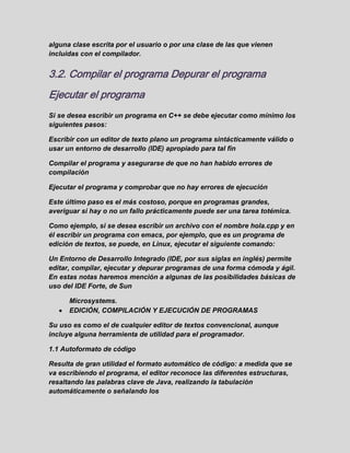 alguna clase escrita por el usuario o por una clase de las que vienen
incluidas con el compilador.
3.2. Compilar el programa Depurar el programa
Ejecutar el programa
Si se desea escribir un programa en C++ se debe ejecutar como mínimo los
siguientes pasos:
Escribir con un editor de texto plano un programa sintácticamente válido o
usar un entorno de desarrollo (IDE) apropiado para tal fin
Compilar el programa y asegurarse de que no han habido errores de
compilación
Ejecutar el programa y comprobar que no hay errores de ejecución
Este último paso es el más costoso, porque en programas grandes,
averiguar si hay o no un fallo prácticamente puede ser una tarea totémica.
Como ejemplo, si se desea escribir un archivo con el nombre hola.cpp y en
él escribir un programa con emacs, por ejemplo, que es un programa de
edición de textos, se puede, en Linux, ejecutar el siguiente comando:
Un Entorno de Desarrollo Integrado (IDE, por sus siglas en inglés) permite
editar, compilar, ejecutar y depurar programas de una forma cómoda y ágil.
En estas notas haremos mención a algunas de las posibilidades básicas de
uso del IDE Forte, de Sun
Microsystems.
EDICIÓN, COMPILACIÓN Y EJECUCIÓN DE PROGRAMAS
Su uso es como el de cualquier editor de textos convencional, aunque
incluye alguna herramienta de utilidad para el programador.
1.1 Autoformato de código
Resulta de gran utilidad el formato automático de código: a medida que se
va escribiendo el programa, el editor reconoce las diferentes estructuras,
resaltando las palabras clave de Java, realizando la tabulación
automáticamente o señalando los
 