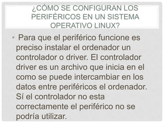 ¿CÓMO SE CONFIGURAN LOS
PERIFÉRICOS EN UN SISTEMA
OPERATIVO LINUX?
• Para que el periférico funcione es
preciso instalar el ordenador un
controlador o driver. El controlador
driver es un archivo que inicia en el
como se puede intercambiar en los
datos entre periféricos el ordenador.
Sí el controlador no esta
correctamente el periférico no se
podría utilizar.
 