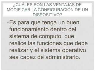 ¿CUÁLES SON LAS VENTAJAS DE
MODIFICAR LA CONFIGURACIÓN DE UN
DISPOSITIVO?
•Es para que tenga un buen
funcionamiento dentro del
sistema de computo, que
realice las funciones que debe
realizar y el sistema operativo
sea capaz de administrarlo.
 