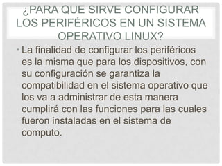 ¿PARA QUE SIRVE CONFIGURAR
LOS PERIFÉRICOS EN UN SISTEMA
OPERATIVO LINUX?
• La finalidad de configurar los periféricos
es la misma que para los dispositivos, con
su configuración se garantiza la
compatibilidad en el sistema operativo que
los va a administrar de esta manera
cumplirá con las funciones para las cuales
fueron instaladas en el sistema de
computo.
 