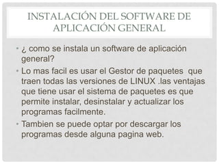 INSTALACIÓN DEL SOFTWARE DE
APLICACIÓN GENERAL
• ¿ como se instala un software de aplicación
general?
• Lo mas facil es usar el Gestor de paquetes que
traen todas las versiones de LINUX .las ventajas
que tiene usar el sistema de paquetes es que
permite instalar, desinstalar y actualizar los
programas facilmente.
• Tambien se puede optar por descargar los
programas desde alguna pagina web.
 