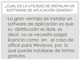 ¿CUÁL ES LA UTILIDAD DE INSTALAR UN
SOFTWARE DE APLICACIÓN GENERA?
•La gran ventaja de instalar un
software de aplicación es que
su distribución es libre, es
decir, no se necesita pagar
licencia como en el caso de
office para Windows, por lo
que puede instalarse de forma
gratuita.
 