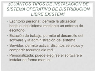 ¿CUÁNTOS TIPOS DE INSTALACIÓN DE
SISTEMA OPERATIVO DE DISTRIBUCION
LIBRE EXISTEN?
• Escritorio personal: permite la utilización
habitual del sistema mediante un entorno de
escritorio.
• Estación de trabajo: permite el desarrollo del
software y la administración del sistema.
• Servidor: permite activar distintos servicios y
compartir recursos ala red.
• Personalizada: puede elegirse el software e
instalar de forma manual.
 