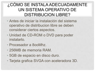 ¿CÓMO SE INSTALA ADECUADAMENTE
UN SISTEMA OPERATIVO DE
DISTRIBUCION LIBRE?
• Antes de iniciar la instalación del sistema
operativo de distribucion libre se deben
considerar ciertos aspectos.
• Unidad de CD-ROM o DVD para poder
instalarlo.
• Procesador a 8ooMhz.
• 256MB de memoria RAM.
• 5GB de espacio en disco duro.
• Tarjeta grafica SVGA con aceleradora 3D.
 