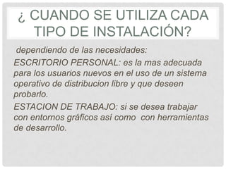 ¿ CUANDO SE UTILIZA CADA
TIPO DE INSTALACIÓN?
dependiendo de las necesidades:
ESCRITORIO PERSONAL: es la mas adecuada
para los usuarios nuevos en el uso de un sistema
operativo de distribucion libre y que deseen
probarlo.
ESTACION DE TRABAJO: si se desea trabajar
con entornos gráficos así como con herramientas
de desarrollo.
 