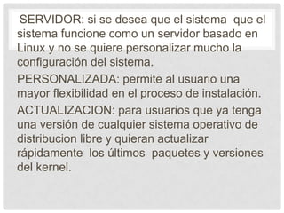SERVIDOR: si se desea que el sistema que el
sistema funcione como un servidor basado en
Linux y no se quiere personalizar mucho la
configuración del sistema.
PERSONALIZADA: permite al usuario una
mayor flexibilidad en el proceso de instalación.
ACTUALIZACION: para usuarios que ya tenga
una versión de cualquier sistema operativo de
distribucion libre y quieran actualizar
rápidamente los últimos paquetes y versiones
del kernel.
 