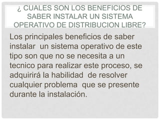 ¿ CUALES SON LOS BENEFICIOS DE
SABER INSTALAR UN SISTEMA
OPERATIVO DE DISTRIBUCION LIBRE?
Los principales beneficios de saber
instalar un sistema operativo de este
tipo son que no se necesita a un
tecnico para realizar este proceso, se
adquirirá la habilidad de resolver
cualquier problema que se presente
durante la instalación.
 