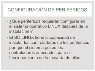 CONFIGURACIÓN DE PERIFÉRICOS
• ¿Qué periféricos requieren configurar en
el sistema operativo LINUX despues de la
instalación ?
• El SO LINUX tiene la capacidad de
instalar los controladores de los periféricos
por que el sistema posee los
controladores adecuados para el
funcionamiento de la mayoría de ellos.
 