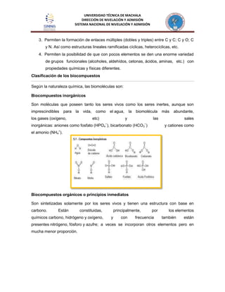 UNIVERSIDAD TÉCNICA DE MACHALA
DIRECCIÓN DE NIVELACIÓN Y ADMISIÓN
SISTEMA NACIONAL DE NIVELACIÓN Y ADMISIÓN
3. Permiten la formación de enlaces múltiples (dobles y triples) entre C y C; C y O; C
y N. Así como estructuras lineales ramificadas cíclicas, heterocíclicas, etc.
4. Permiten la posibilidad de que con pocos elementos se den una enorme variedad
de grupos funcionales (alcoholes, aldehídos, cetonas, ácidos, aminas, etc.) con
propiedades químicas y físicas diferentes.
Clasificación de los biocompuestos
Según la naturaleza química, las biomoléculas son:
Biocompuestos inorgánicos
Son moléculas que poseen tanto los seres vivos como los seres inertes, aunque son
imprescindibles para la vida, como el agua, la biomolécula más abundante,
los gases (oxígeno, etc) y las sales
inorgánicas: aniones como fosfato (HPO4
−
), bicarbonato (HCO3
−
) y cationes como
el amonio (NH4
+
).
Biocompuestos orgánicos o principios inmediatos
Son sintetizadas solamente por los seres vivos y tienen una estructura con base en
carbono. Están constituidas, principalmente, por los elementos
químicos carbono, hidrógeno y oxígeno, y con frecuencia también están
presentes nitrógeno, fósforo y azufre; a veces se incorporan otros elementos pero en
mucha menor proporción.
 
