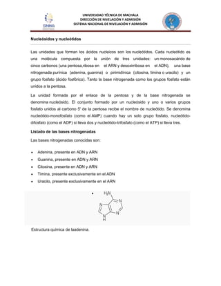 UNIVERSIDAD TÉCNICA DE MACHALA
DIRECCIÓN DE NIVELACIÓN Y ADMISIÓN
SISTEMA NACIONAL DE NIVELACIÓN Y ADMISIÓN
Nucleósidos y nucleótidos
Las unidades que forman los ácidos nucleicos son los nucleótidos. Cada nucleótido es
una molécula compuesta por la unión de tres unidades: un monosacárido de
cinco carbonos (una pentosa,ribosa en el ARN y desoxirribosa en el ADN), una base
nitrogenada purínica (adenina, guanina) o pirimidínica (citosina, timina o uracilo) y un
grupo fosfato (ácido fosfórico). Tanto la base nitrogenada como los grupos fosfato están
unidos a la pentosa.
La unidad formada por el enlace de la pentosa y de la base nitrogenada se
denomina nucleósido. El conjunto formado por un nucleósido y uno o varios grupos
fosfato unidos al carbono 5' de la pentosa recibe el nombre de nucleótido. Se denomina
nucleótido-monofosfato (como el AMP) cuando hay un solo grupo fosfato, nucleótido-
difosfato (como el ADP) si lleva dos y nucleótido-trifosfato (como el ATP) si lleva tres.
Listado de las bases nitrogenadas
Las bases nitrogenadas conocidas son:
Adenina, presente en ADN y ARN
Guanina, presente en ADN y ARN
Citosina, presente en ADN y ARN
Timina, presente exclusivamente en el ADN
Uracilo, presente exclusivamente en el ARN
Estructura química de laadenina.
 